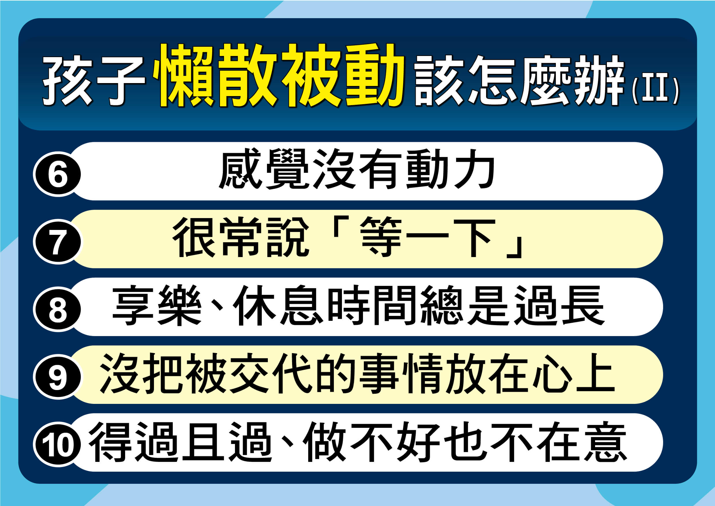 「快去寫功課！」、「房間怎麼還不收？」面對總是癱在沙發上、三催四請才願意動一下的孩子，許多爸媽常感到心力交瘁，忍不住在心裡貼上「這孩子就是懶散、不積極」的標籤。 然而，從兒童心理與腦科學的角度來看，「懶散」往往只是一個假象的結果，而不是真正的原因。當孩子表現出不積極時，其實是他們在學習或生活中遇到了跨不過去的門檻。 要讓孩子動起來，我們不能只在旁邊當「啦啦隊」或「督導員」，而是要成為幫他們找出問題的「教練」。 行為背後必有原因，在我們進入深層的教養策略之前，父母需要先誠實地檢視，孩子目前正處於什麼樣的狀態。 懶散拖拉的「10種常見行為」：你家孩子中幾個？