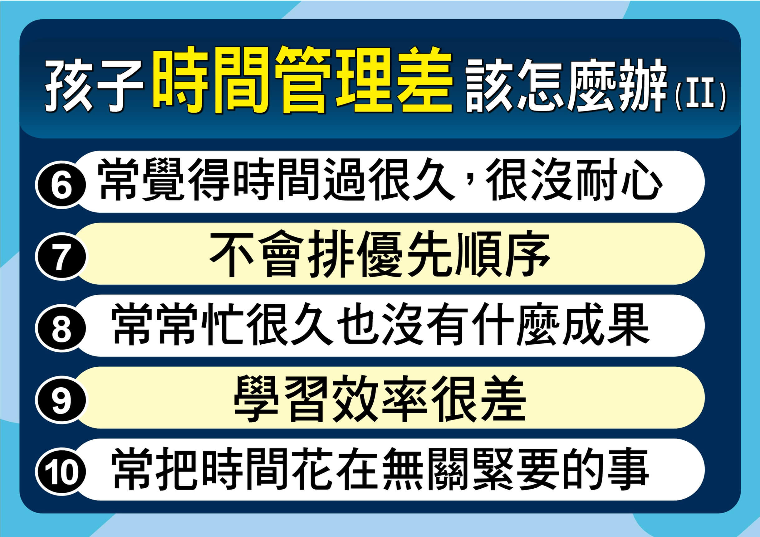 你的孩子有「時間感缺失」嗎？10 個常見徵兆 6、沒耐心，常覺得時間過很久： 在等待或無聊時，時間感會被放大。 7、不會排優先順序： 先做想做的（玩樂），而非該做的（作業）。 8、忙很久卻沒成果： 專注力分散，導致看似在忙卻效率低落。 9、學習效率差： 因為沒有節奏感，導致大腦容易疲勞或分心。 10、常把時間花在無關緊要的事： 容易被瑣事帶走，忘記主軸目標。 